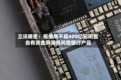 立讯精密：拟使用不超400亿元闲置自有资金购买低风险银行产品