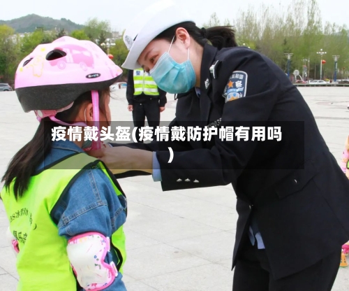 疫情戴头盔(疫情戴防护帽有用吗)