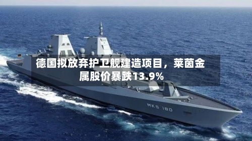 德国拟放弃护卫舰建造项目，莱茵金属股价暴跌13.9%