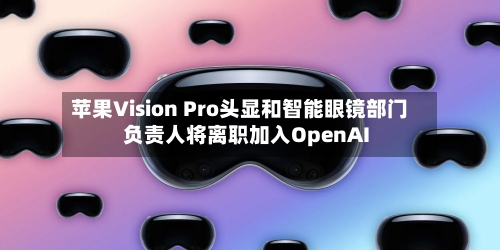 苹果Vision Pro头显和智能眼镜部门负责人将离职加入OpenAI