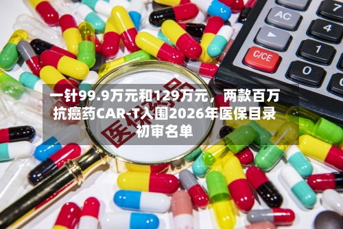 一针99.9万元和129万元，两款百万抗癌药CAR-T入围2026年医保目录初审名单