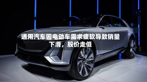通用汽车因电动车需求疲软导致销量下滑，股价走低