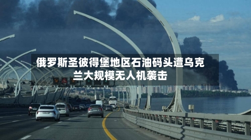 俄罗斯圣彼得堡地区石油码头遭乌克兰大规模无人机袭击