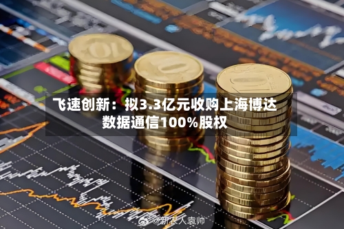 飞速创新:拟3.3亿元收购上海博达数据通信100%股权