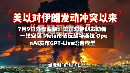 7月9日外盘头条:美国对伊朗发动新一轮空袭 Meta市值反超特斯拉 OpenAI发布GPT-Live语音模型