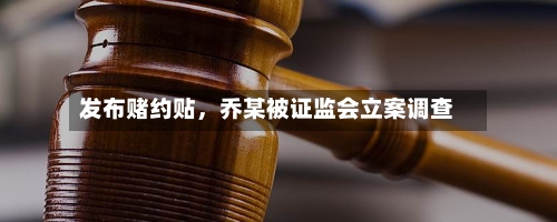 发布赌约贴,乔某被证监会立案调查