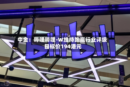 中金:哔哩哔哩-W维持跑赢行业评级 目标价194港元