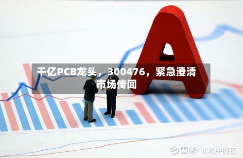 千亿PCB龙头，300476，紧急澄清市场传闻