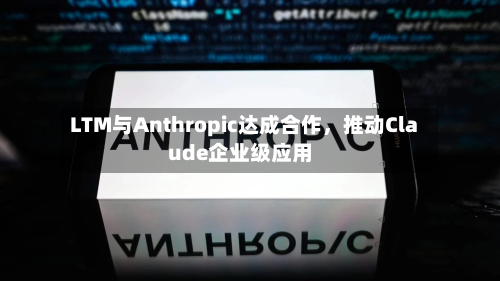 LTM与Anthropic达成合作，推动Claude企业级应用