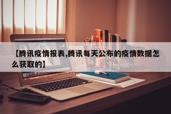 【腾讯疫情报表,腾讯每天公布的疫情数据怎么获取的】