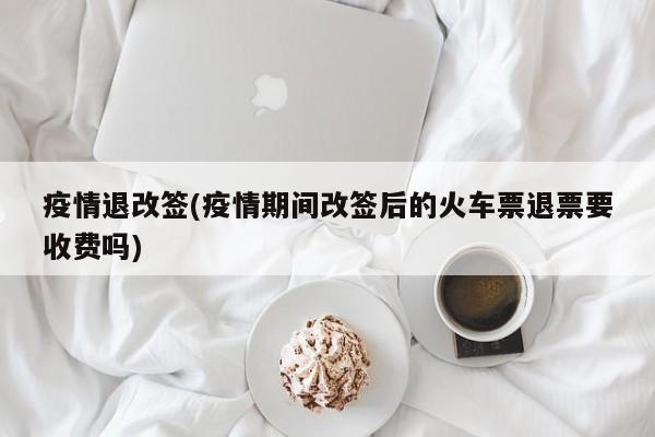 疫情退改签(疫情期间改签后的火车票退票要收费吗)