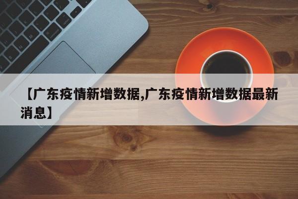 【广东疫情新增数据,广东疫情新增数据最新消息】