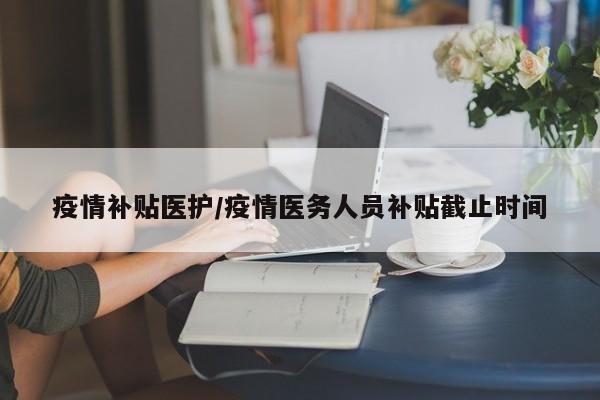 疫情补贴医护/疫情医务人员补贴截止时间