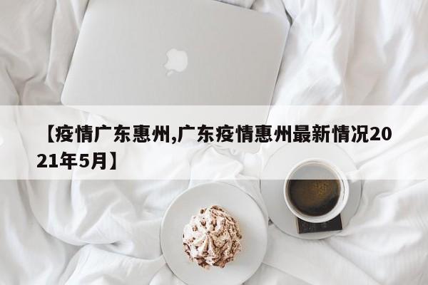 【疫情广东惠州,广东疫情惠州最新情况2021年5月】