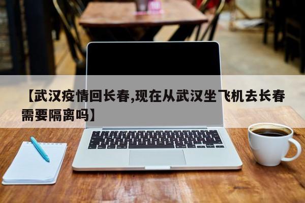 【武汉疫情回长春,现在从武汉坐飞机去长春需要隔离吗】