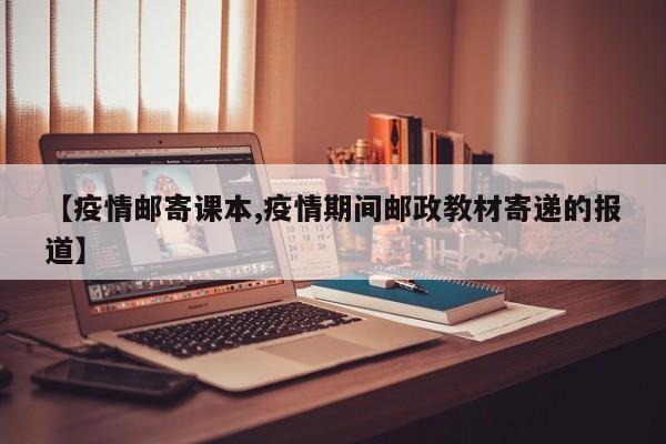 【疫情邮寄课本,疫情期间邮政教材寄递的报道】