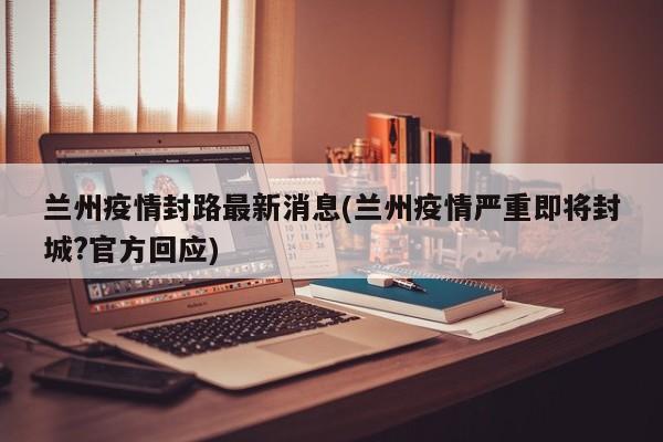 兰州疫情封路最新消息(兰州疫情严重即将封城?官方回应)