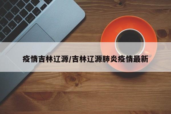 疫情吉林辽源/吉林辽源肺炎疫情最新