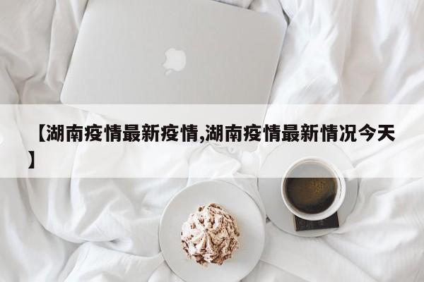 【湖南疫情最新疫情,湖南疫情最新情况今天】