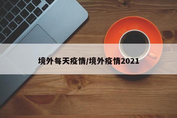 境外每天疫情/境外疫情2021