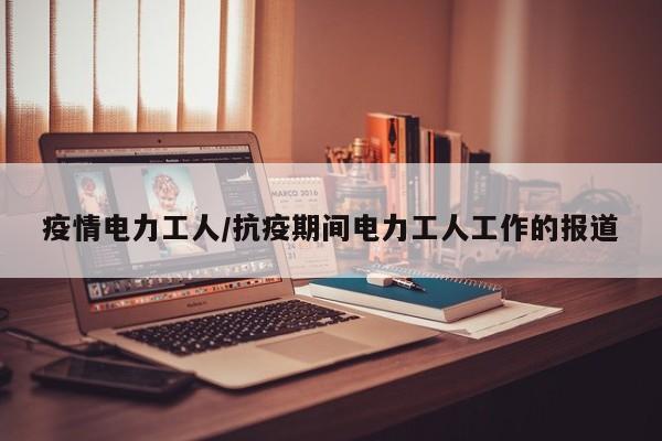 疫情电力工人/抗疫期间电力工人工作的报道