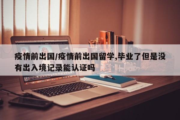 疫情前出国/疫情前出国留学,毕业了但是没有出入境记录能认证吗