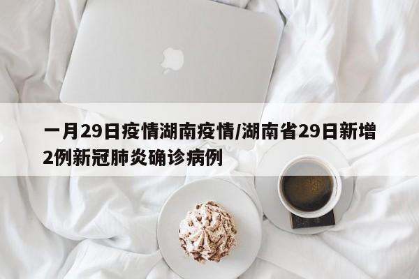 一月29日疫情湖南疫情/湖南省29日新增2例新冠肺炎确诊病例