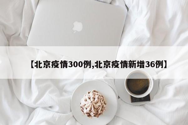 【北京疫情300例,北京疫情新增36例】