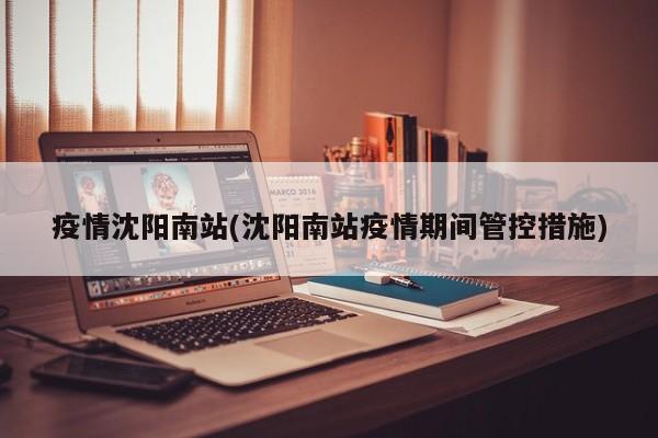 疫情沈阳南站(沈阳南站疫情期间管控措施)