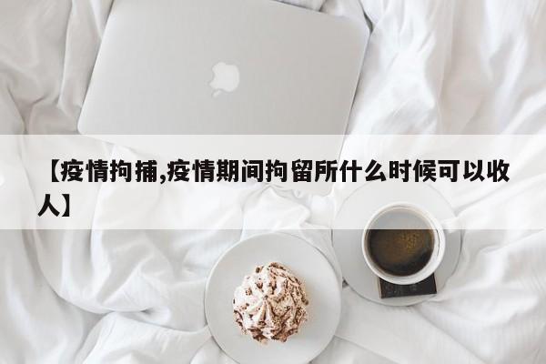 【疫情拘捕,疫情期间拘留所什么时候可以收人】