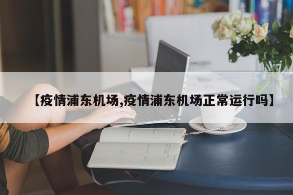【疫情浦东机场,疫情浦东机场正常运行吗】