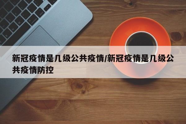 新冠疫情是几级公共疫情/新冠疫情是几级公共疫情防控
