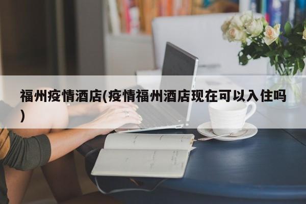 福州疫情酒店(疫情福州酒店现在可以入住吗)