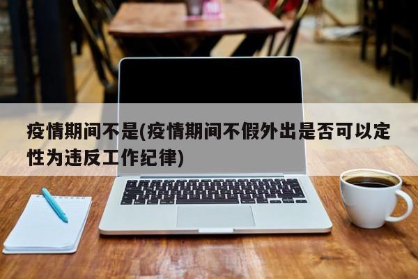 疫情期间不是(疫情期间不假外出是否可以定性为违反工作纪律)