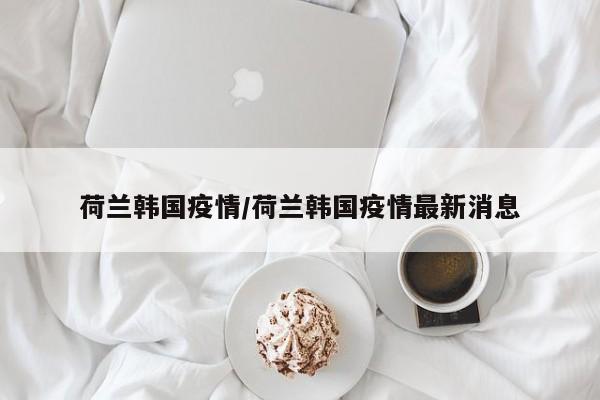 荷兰韩国疫情/荷兰韩国疫情最新消息
