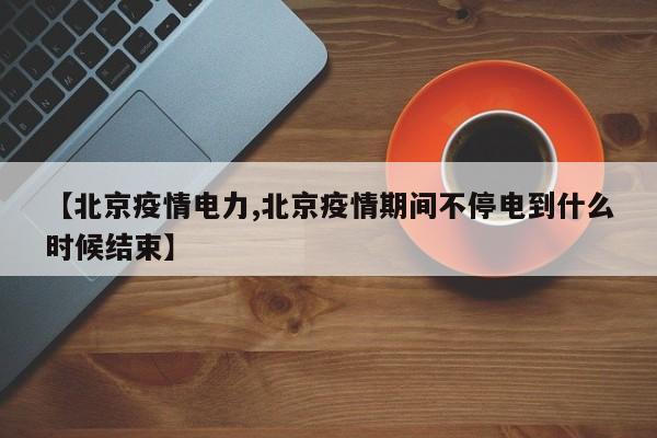 【北京疫情电力,北京疫情期间不停电到什么时候结束】