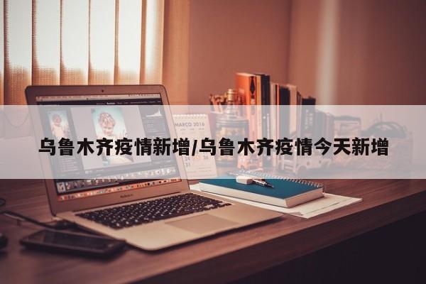 乌鲁木齐疫情新增/乌鲁木齐疫情今天新增
