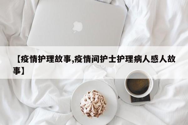 【疫情护理故事,疫情间护士护理病人感人故事】