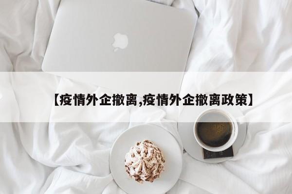 【疫情外企撤离,疫情外企撤离政策】