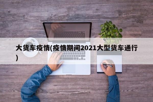 大货车疫情(疫情期间2021大型货车通行)