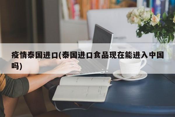 疫情泰国进口(泰国进口食品现在能进入中国吗)