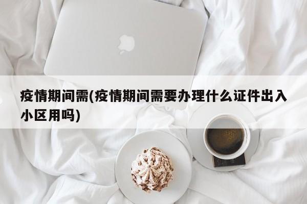 疫情期间需(疫情期间需要办理什么证件出入小区用吗)