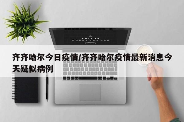 齐齐哈尔今日疫情/齐齐哈尔疫情最新消息今天疑似病例