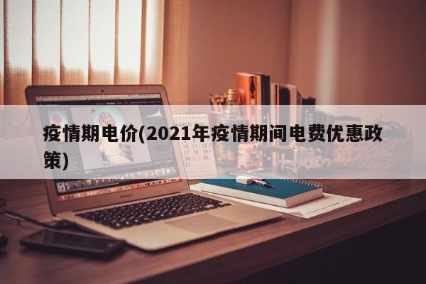 疫情期电价(2021年疫情期间电费优惠政策)