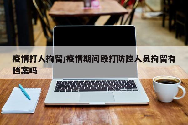 疫情打人拘留/疫情期间殴打防控人员拘留有档案吗
