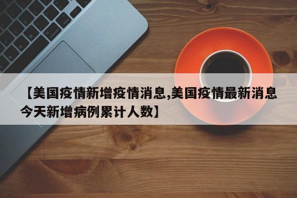 【美国疫情新增疫情消息,美国疫情最新消息今天新增病例累计人数】
