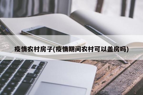 疫情农村房子(疫情期间农村可以盖房吗)