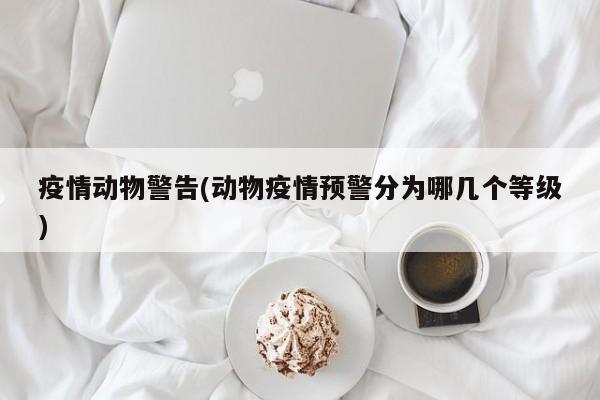 疫情动物警告(动物疫情预警分为哪几个等级)