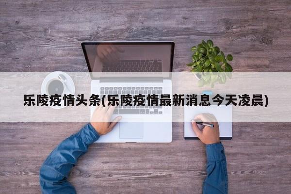 乐陵疫情头条(乐陵疫情最新消息今天凌晨)