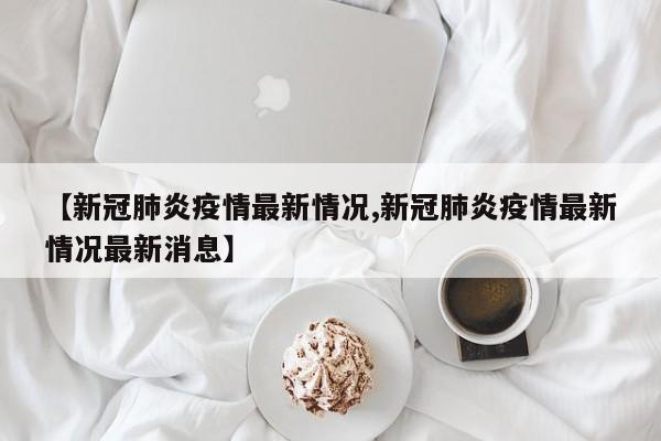 【新冠肺炎疫情最新情况,新冠肺炎疫情最新情况最新消息】